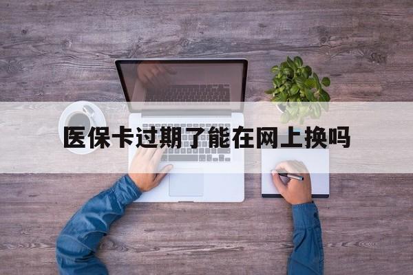 安宁最新医保卡过期了能在网上换吗方法分析(最方便真实的安宁医保卡到期可以网上办吗方法)